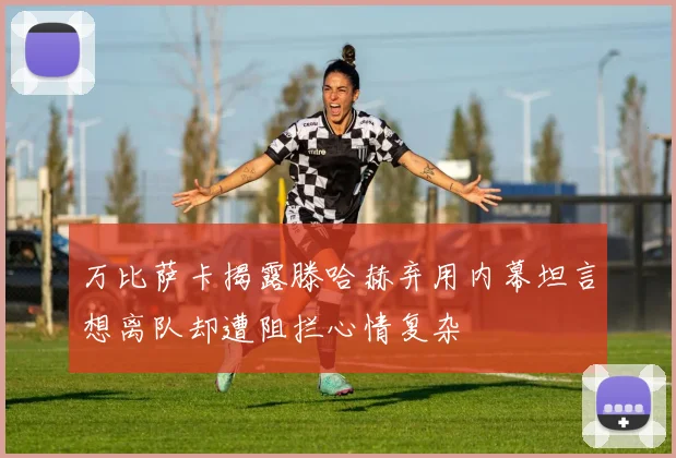 万比萨卡揭露滕哈赫弃用内幕坦言想离队却遭阻拦心情复杂