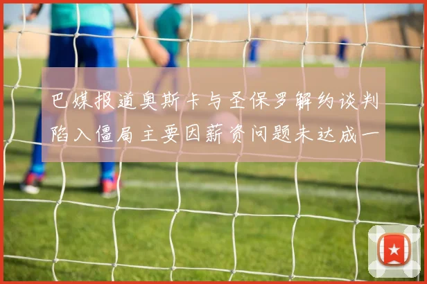 巴媒报道奥斯卡与圣保罗解约谈判陷入僵局主要因薪资问题未达成一致