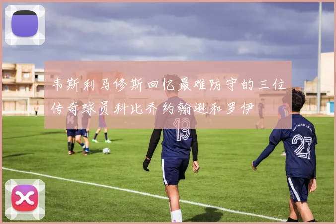 韦斯利马修斯回忆最难防守的三位传奇球员科比乔约翰逊和罗伊