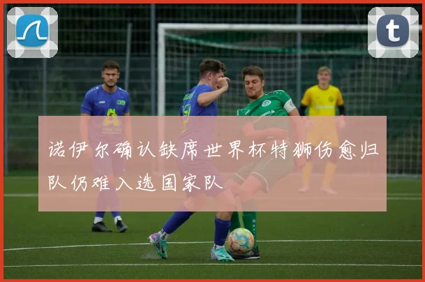 诺伊尔确认缺席世界杯特狮伤愈归队仍难入选国家队
