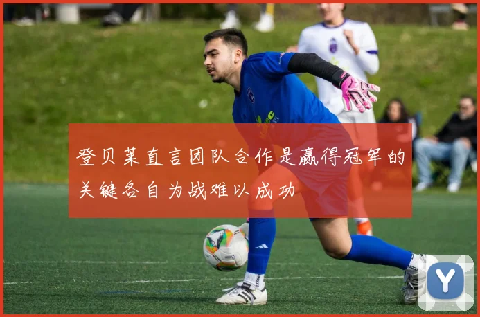 登贝莱直言团队合作是赢得冠军的关键各自为战难以成功