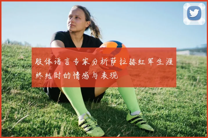 肢体语言专家分析萨拉赫红军生涯终结时的情感与表现