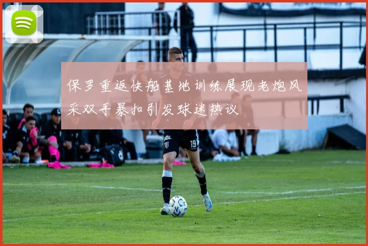 保罗重返快船基地训练展现老炮风采双手暴扣引发球迷热议
