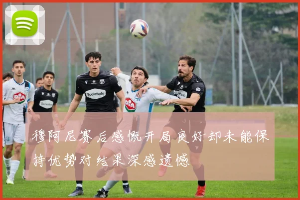 穆阿尼赛后感慨开局良好却未能保持优势对结果深感遗憾