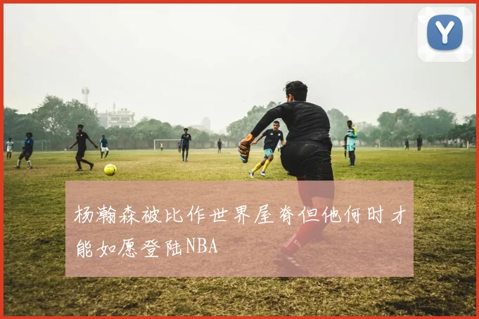 杨瀚森被比作世界屋脊但他何时才能如愿登陆NBA