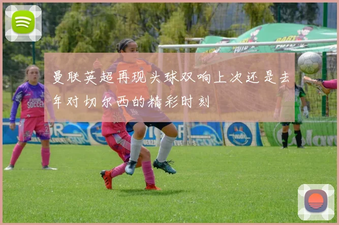 曼联英超再现头球双响上次还是去年对切尔西的精彩时刻