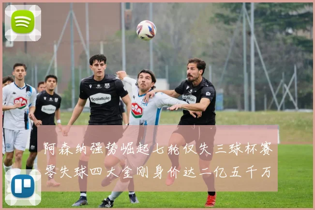 阿森纳强势崛起七轮仅失三球杯赛零失球四大金刚身价达二亿五千万