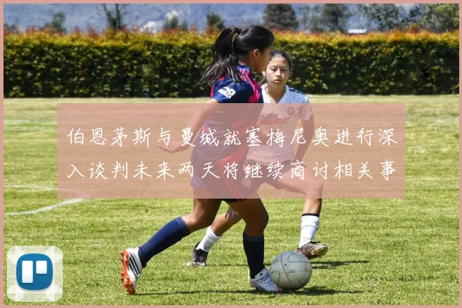 伯恩茅斯与曼城就塞梅尼奥进行深入谈判未来两天将继续商讨相关事宜