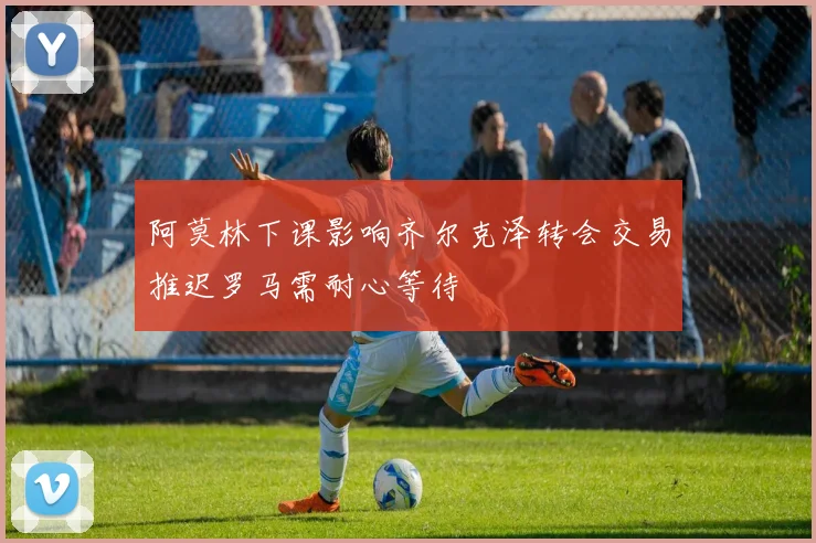 阿莫林下课影响齐尔克泽转会交易推迟罗马需耐心等待