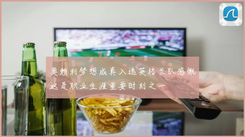 奥赖利梦想成真入选英格兰队感慨这是职业生涯重要时刻之一