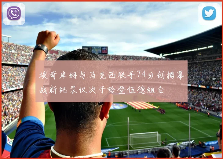 埃奇库姆与马克西联手74分创揭幕战新纪录仅次于哈登伍德组合