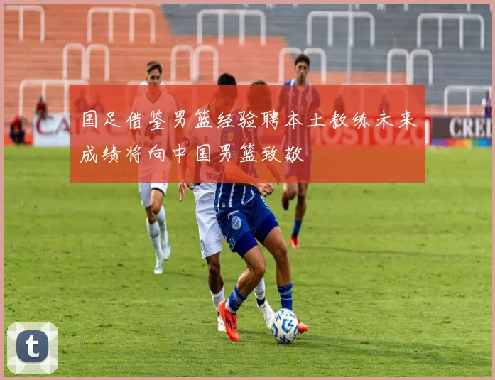 国足借鉴男篮经验聘本土教练未来成绩将向中国男篮致敬