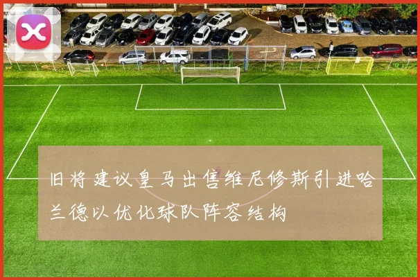 旧将建议皇马出售维尼修斯引进哈兰德以优化球队阵容结构