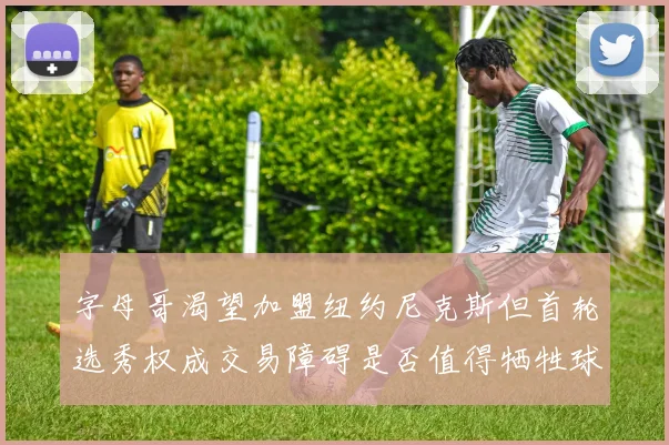 字母哥渴望加盟纽约尼克斯但首轮选秀权成交易障碍是否值得牺牲球队深度