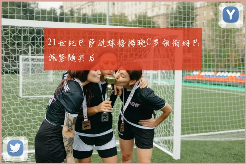 21世纪巴萨进球榜揭晓C罗领衔姆巴佩紧随其后