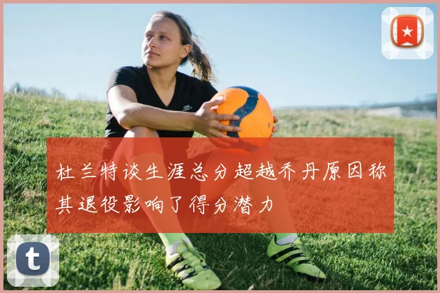 杜兰特谈生涯总分超越乔丹原因称其退役影响了得分潜力