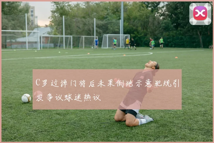 C罗过掉门将后未果倒地示意犯规引发争议球迷热议