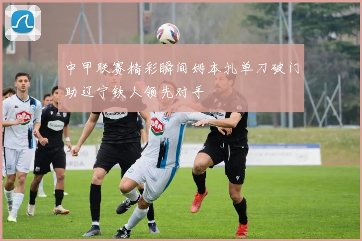 中甲联赛精彩瞬间姆本扎单刀破门助辽宁铁人领先对手
