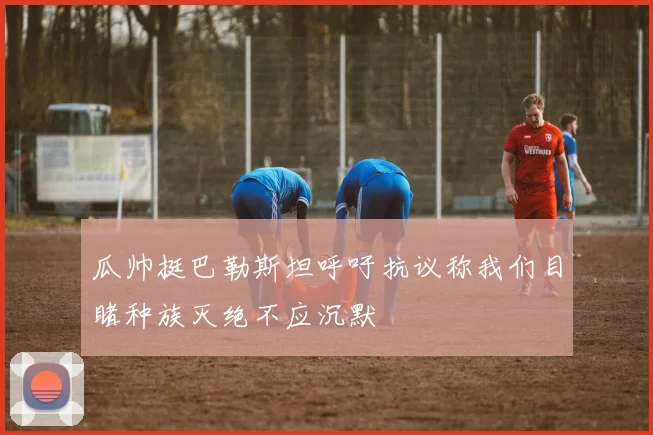 瓜帅挺巴勒斯坦呼吁抗议称我们目睹种族灭绝不应沉默