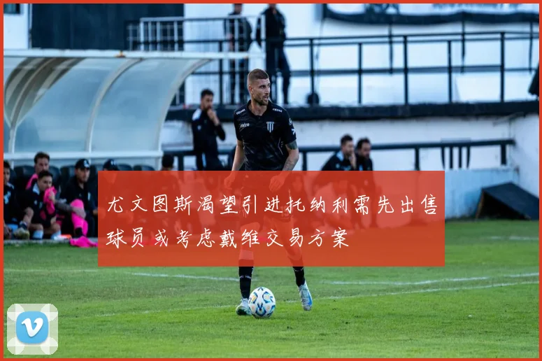 尤文图斯渴望引进托纳利需先出售球员或考虑戴维交易方案