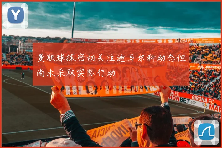 曼联球探密切关注迪马尔科动态但尚未采取实际行动
