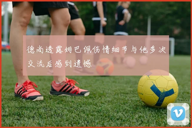 德尚透露姆巴佩伤情细节与他多次交流后感到遗憾