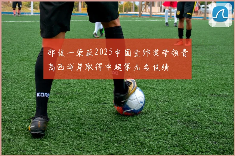邵佳一荣获2025中国金帅奖带领青岛西海岸取得中超第九名佳绩