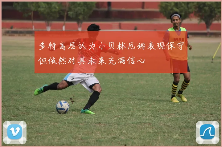 多特高层认为小贝林厄姆表现保守但依然对其未来充满信心