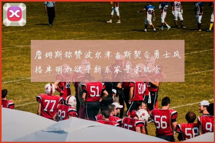 詹姆斯称赞波尔津吉斯契合勇士风格库明加欲寻新东家寻求机会