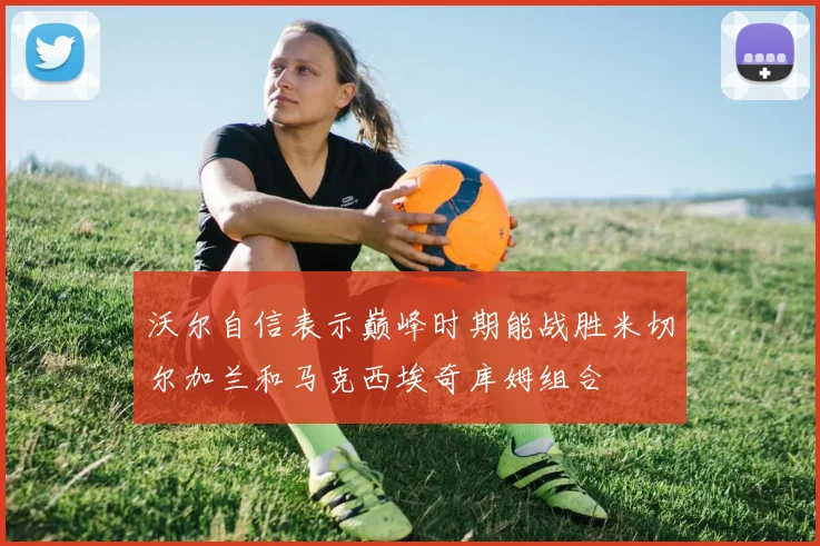 沃尔自信表示巅峰时期能战胜米切尔加兰和马克西埃奇库姆组合