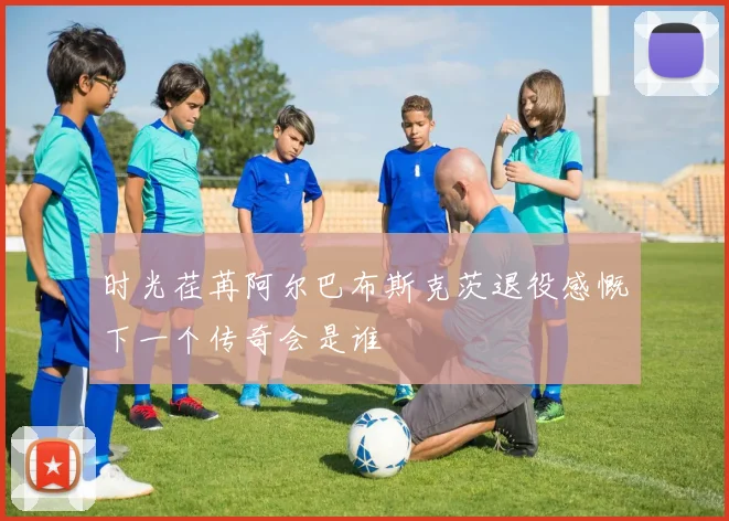 时光荏苒阿尔巴布斯克茨退役感慨下一个传奇会是谁