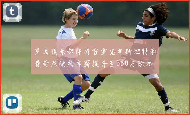 罗马俱乐部即将官宣克里斯坦特和曼奇尼续约年薪提升至350万欧元