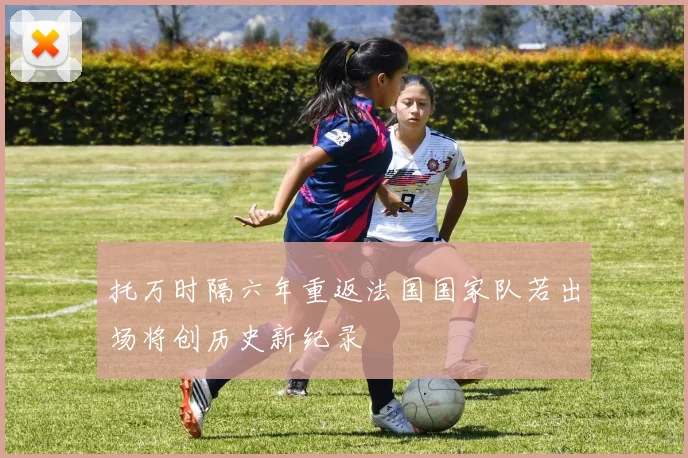 托万时隔六年重返法国国家队若出场将创历史新纪录