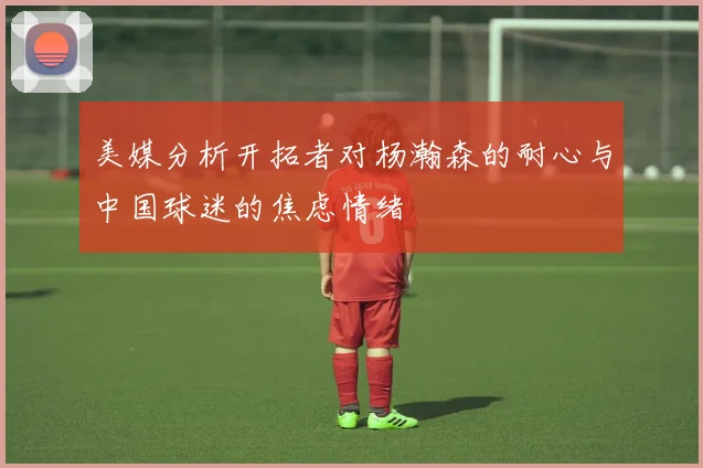 美媒分析开拓者对杨瀚森的耐心与中国球迷的焦虑情绪