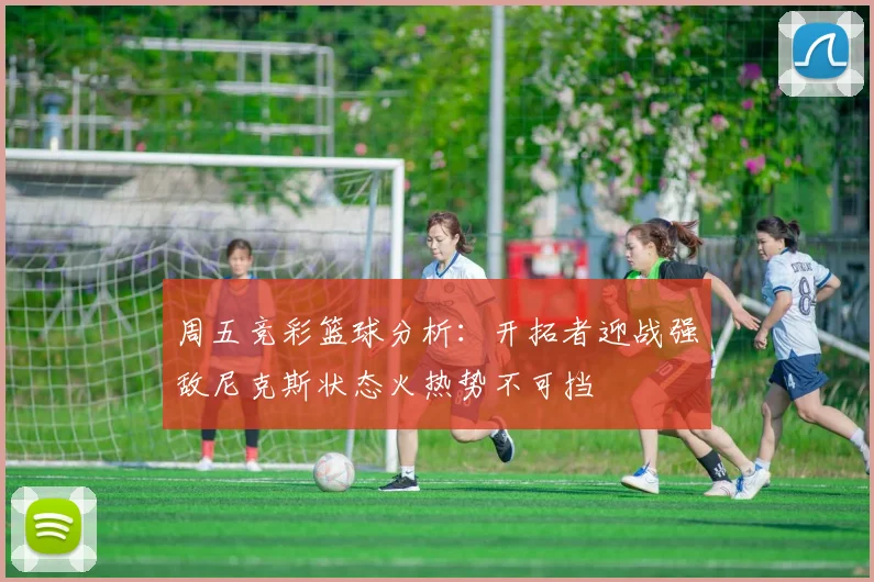 周五竞彩篮球分析：开拓者迎战强敌尼克斯状态火热势不可挡