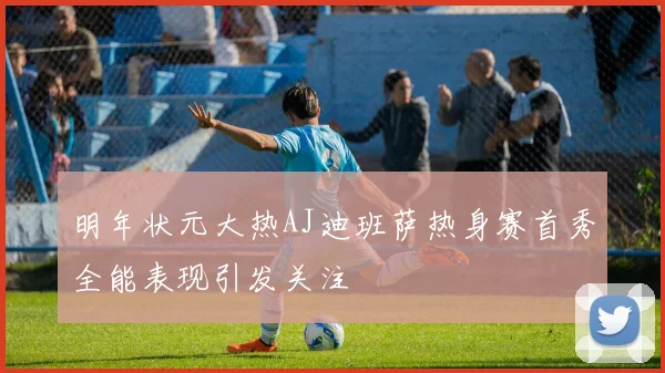 明年状元大热AJ迪班萨热身赛首秀全能表现引发关注