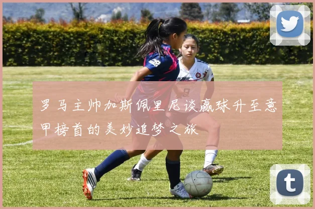 罗马主帅加斯佩里尼谈赢球升至意甲榜首的美妙追梦之旅