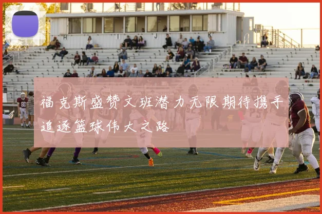 福克斯盛赞文班潜力无限期待携手追逐篮球伟大之路